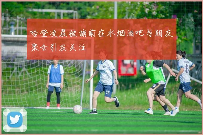 哈登凌晨被捕前在水烟酒吧与朋友聚会引发关注