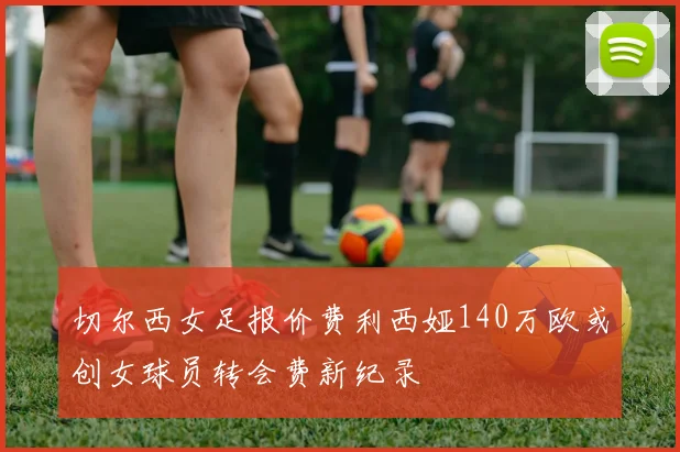 切尔西女足报价费利西娅140万欧或创女球员转会费新纪录