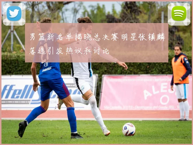 男篮新名单揭晓总决赛明星张镇麟落选引发热议和讨论