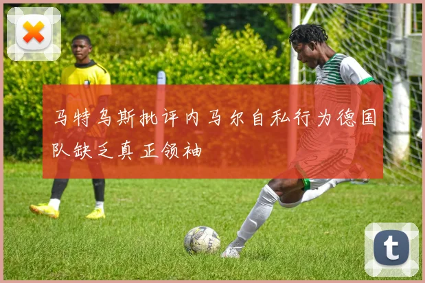 马特乌斯批评内马尔自私行为德国队缺乏真正领袖