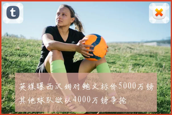 英媒曝西汉姆对鲍文标价5000万镑其他球队欲以4000万镑争抢