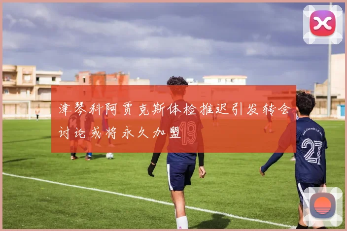 津琴科阿贾克斯体检推迟引发转会讨论或将永久加盟
