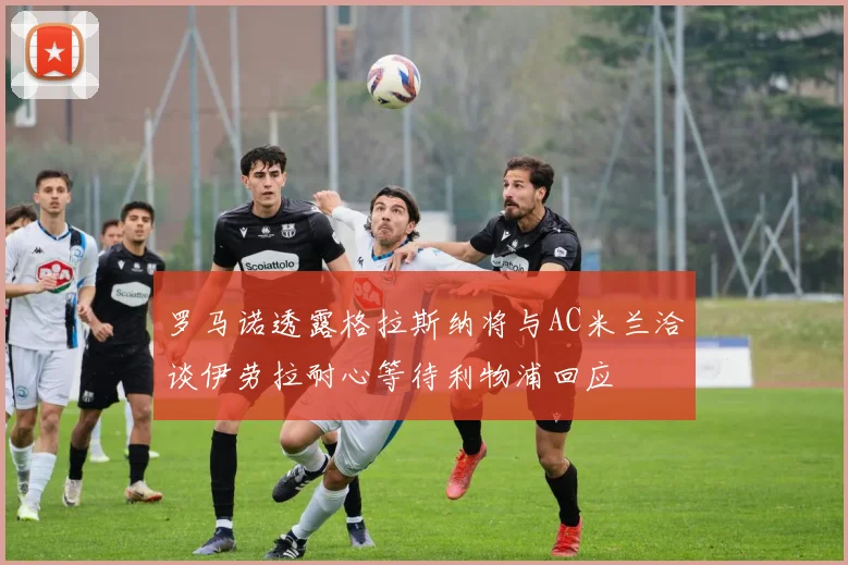 罗马诺透露格拉斯纳将与AC米兰洽谈伊劳拉耐心等待利物浦回应