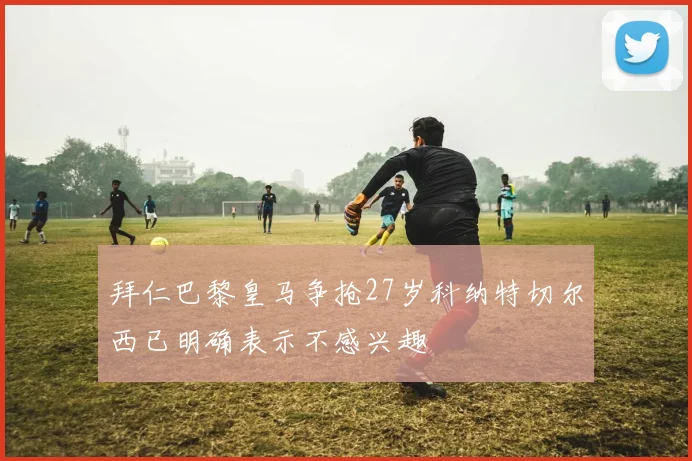拜仁巴黎皇马争抢27岁科纳特切尔西已明确表示不感兴趣