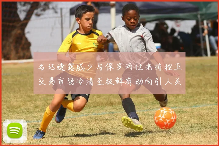 名记透露威少与保罗两位老将控卫交易市场冷清至极鲜有动向引人关注