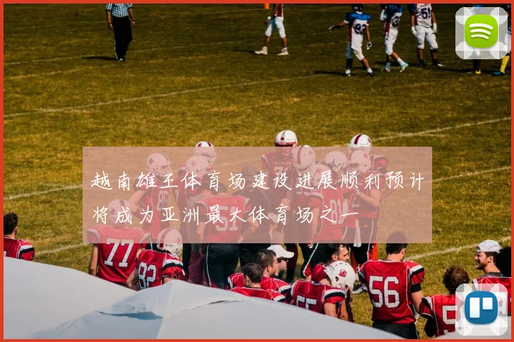 越南雄王体育场建设进展顺利预计将成为亚洲最大体育场之一