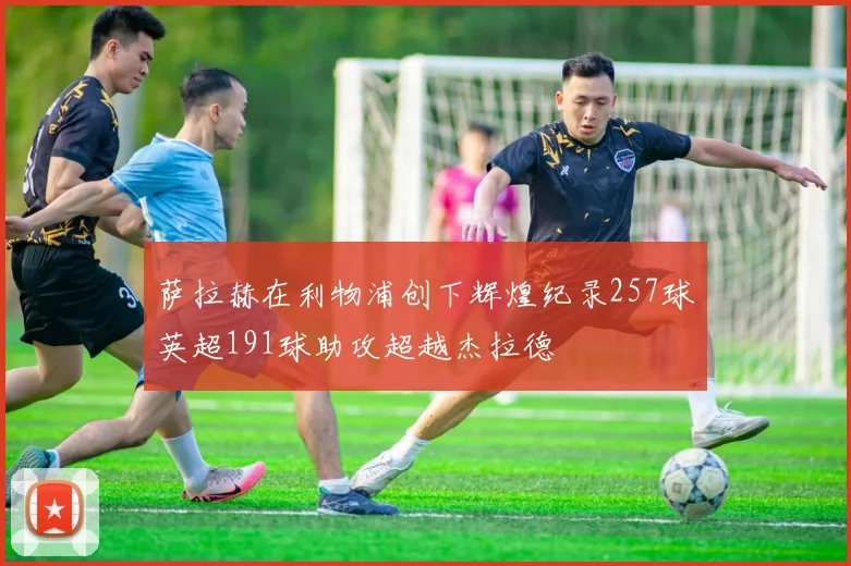 萨拉赫在利物浦创下辉煌纪录257球英超191球助攻超越杰拉德