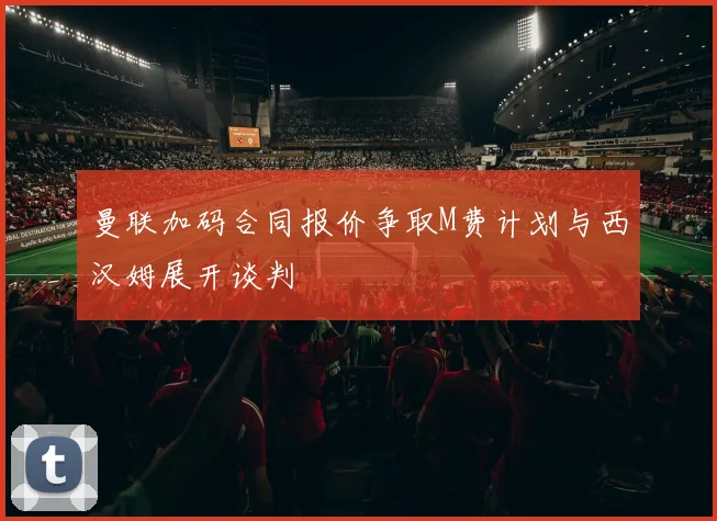 曼联加码合同报价争取M费计划与西汉姆展开谈判