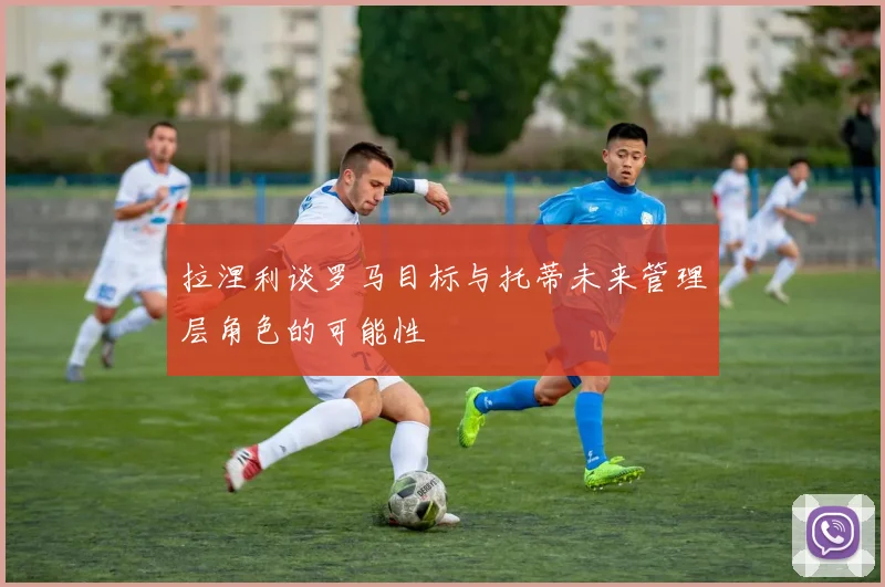 拉涅利谈罗马目标与托蒂未来管理层角色的可能性