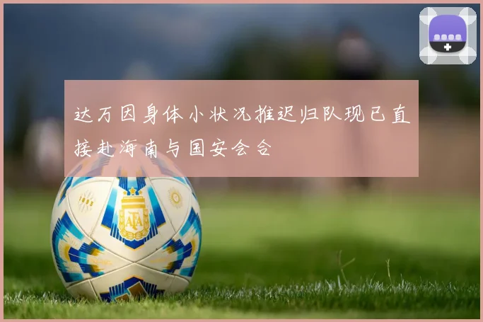 达万因身体小状况推迟归队现已直接赴海南与国安会合
