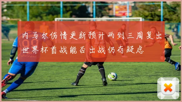 内马尔伤情更新预计两到三周复出世界杯首战能否出战仍存疑虑