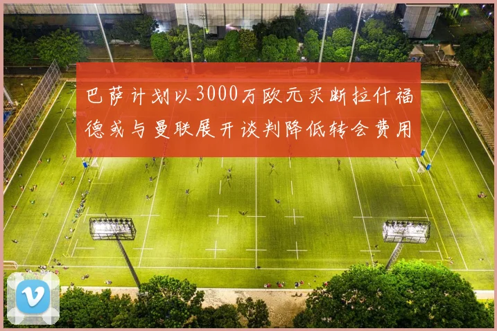 巴萨计划以3000万欧元买断拉什福德或与曼联展开谈判降低转会费用