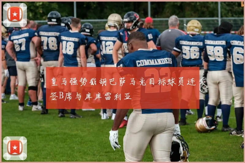皇马强势截胡巴萨马竞目标球员连签B席与库库雷利亚