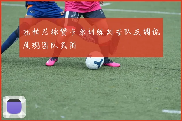 孔帕尼称赞卡尔训练刻苦队友调侃展现团队氛围