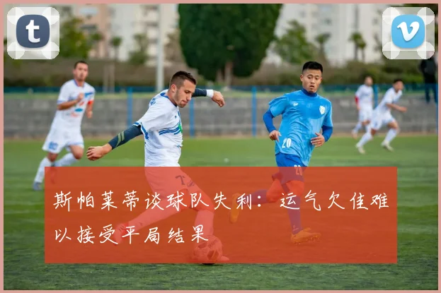 斯帕莱蒂谈球队失利：运气欠佳难以接受平局结果