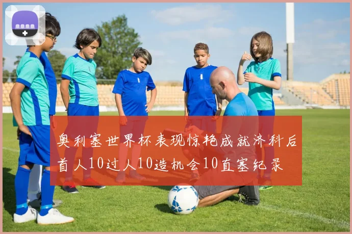 奥利塞世界杯表现惊艳成就济科后首人10过人10造机会10直塞纪录