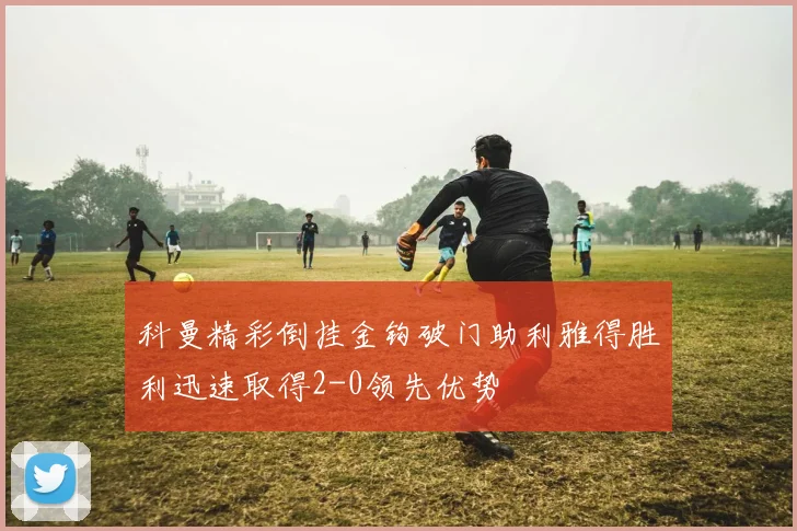 科曼精彩倒挂金钩破门助利雅得胜利迅速取得2-0领先优势
