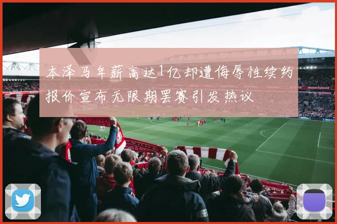 本泽马年薪高达1亿却遭侮辱性续约报价宣布无限期罢赛引发热议