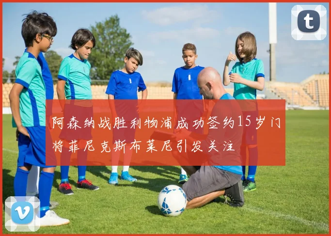 阿森纳战胜利物浦成功签约15岁门将菲尼克斯布莱尼引发关注