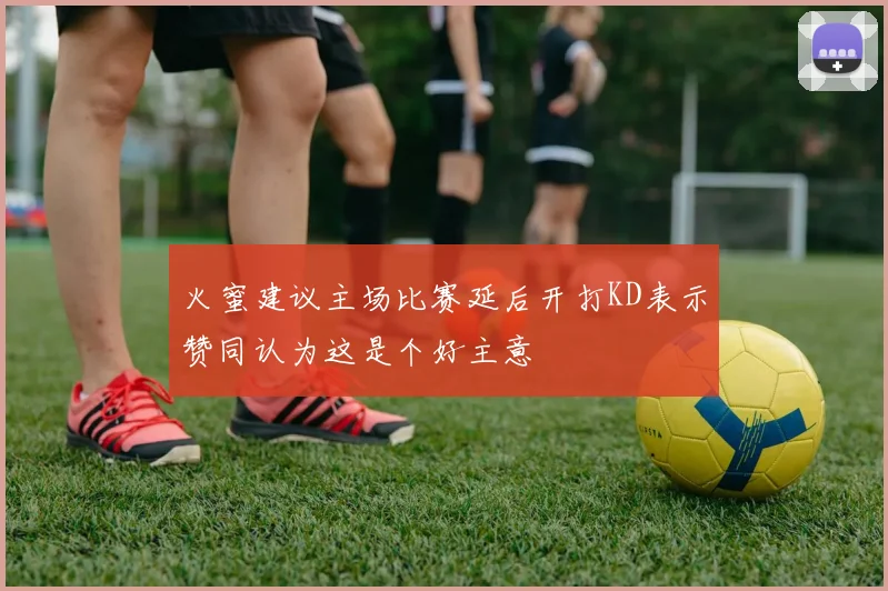 火蜜建议主场比赛延后开打KD表示赞同认为这是个好主意
