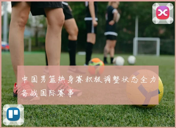 中国男篮热身赛积极调整状态全力备战国际赛事