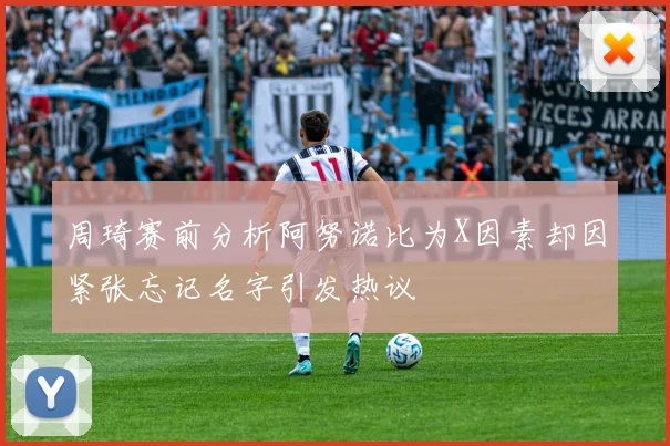周琦赛前分析阿努诺比为X因素却因紧张忘记名字引发热议