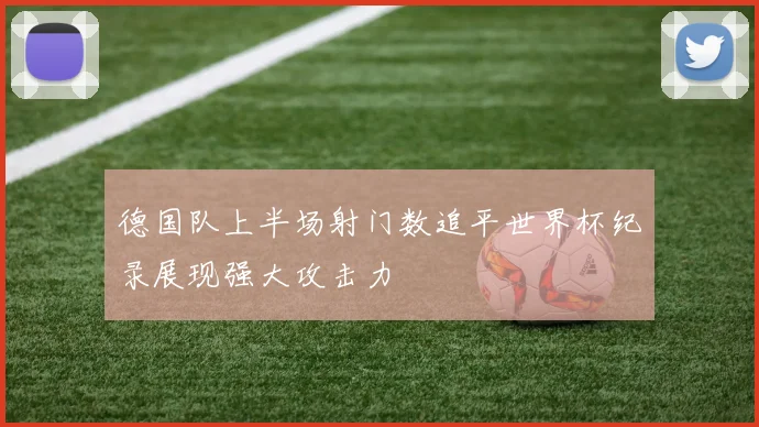 德国队上半场射门数追平世界杯纪录展现强大攻击力