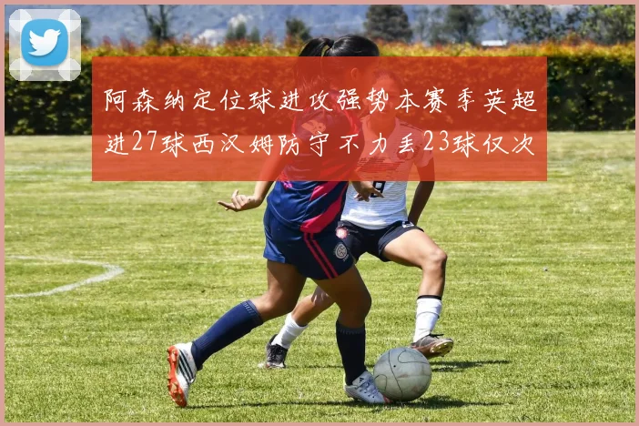 阿森纳定位球进攻强势本赛季英超进27球西汉姆防守不力丢23球仅次于伯恩茅斯