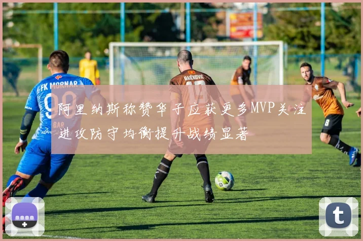 阿里纳斯称赞华子应获更多MVP关注进攻防守均衡提升战绩显著