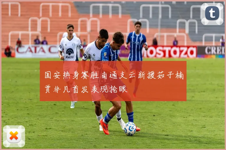国安热身赛胜南通支云新援茹子楠贾非凡首发表现抢眼