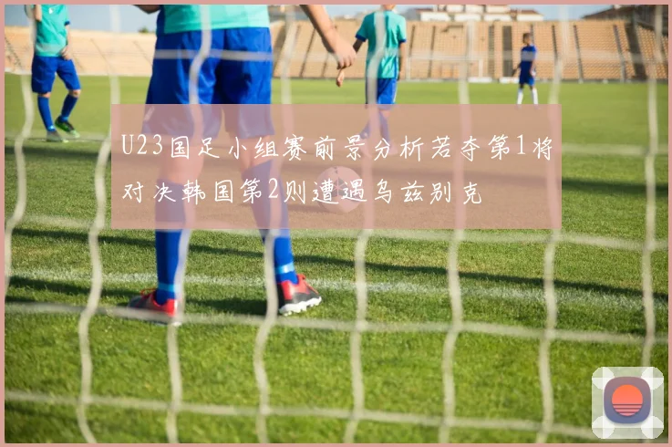 U23国足小组赛前景分析若夺第1将对决韩国第2则遭遇乌兹别克