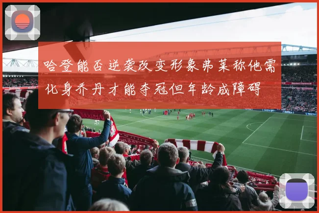 哈登能否逆袭改变形象弗莱称他需化身乔丹才能夺冠但年龄成障碍