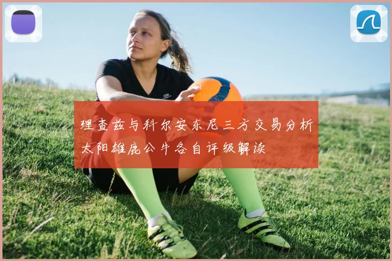 理查兹与科尔安东尼三方交易分析太阳雄鹿公牛各自评级解读