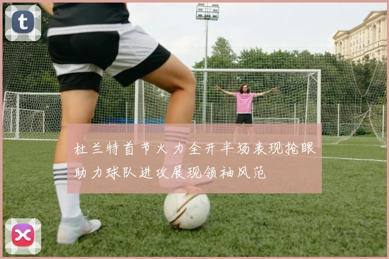 杜兰特首节火力全开半场表现抢眼助力球队进攻展现领袖风范