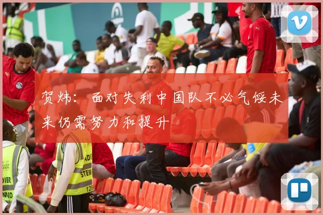 贺炜：面对失利中国队不必气馁未来仍需努力和提升