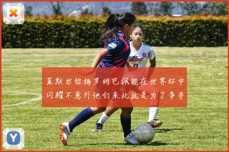 莱默尔称梅罗姆巴佩能在世界杯中闪耀不意外他们来此就是为了争夺最佳球员