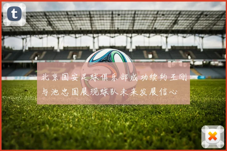 北京国安足球俱乐部成功续约王刚与池忠国展现球队未来发展信心